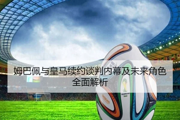 姆巴佩与皇马续约谈判内幕及未来角色全面解析